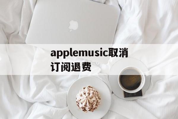 applemusic取消订阅退费(applemusic取消订阅 歌曲去哪里)